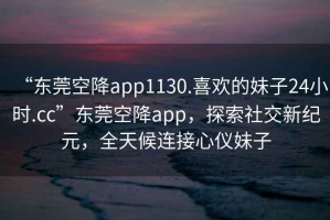 “東莞空降app1130.喜歡的妹子24小時.cc”東莞空降app，探索社交新紀元，全天候連接心儀妹子
