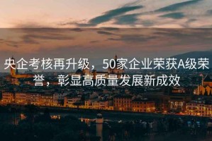 央企考核再升級，50家企業(yè)榮獲A級榮譽(yù)，彰顯高質(zhì)量發(fā)展新成效