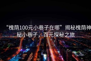 “槐蔭100元小巷子在哪”揭秘槐蔭神秘小巷子，百元探秘之旅