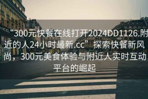 “300元快餐在線打開2024DD1126.附近的人24小時(shí)最新.cc”探索快餐新風(fēng)尚，300元美食體驗(yàn)與附近人實(shí)時(shí)互動(dòng)平臺(tái)的崛起