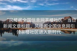 “風(fēng)樓閣全國信息網(wǎng)茶樓社區(qū)”當(dāng)日新聞文章標(biāo)題，風(fēng)樓閣全國信息網(wǎng)引領(lǐng)茶樓社區(qū)進(jìn)入新時代