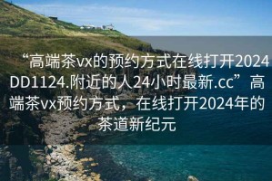“高端茶vx的預(yù)約方式在線打開2024DD1124.附近的人24小時(shí)最新.cc”高端茶vx預(yù)約方式，在線打開2024年的茶道新紀(jì)元
