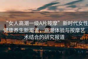 “女人高潮一級(jí)A片按摩”新時(shí)代女性健康養(yǎng)生新潮流，高潮體驗(yàn)與按摩藝術(shù)結(jié)合的研究報(bào)道