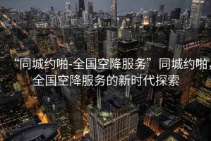 “同城約啪-全國空降服務(wù)”同城約啪，全國空降服務(wù)的新時代探索