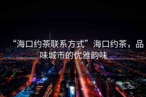 “?？诩s茶聯(lián)系方式”海口約茶，品味城市的優(yōu)雅韻味