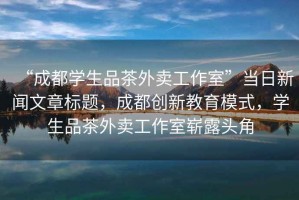 “成都學(xué)生品茶外賣工作室”當(dāng)日新聞文章標(biāo)題，成都創(chuàng)新教育模式，學(xué)生品茶外賣工作室嶄露頭角
