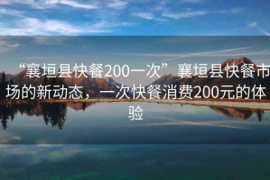 “襄垣縣快餐200一次”襄垣縣快餐市場(chǎng)的新動(dòng)態(tài)，一次快餐消費(fèi)200元的體驗(yàn)