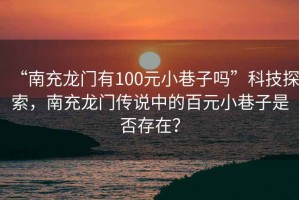 “南充龍門有100元小巷子嗎”科技探索，南充龍門傳說中的百元小巷子是否存在？
