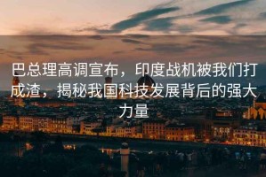 巴總理高調(diào)宣布，印度戰(zhàn)機(jī)被我們打成渣，揭秘我國科技發(fā)展背后的強(qiáng)大力量