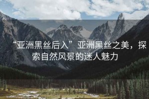 “亞洲黑絲后入”亞洲黑絲之美，探索自然風(fēng)景的迷人魅力