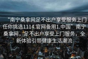 “南寧桑拿網(wǎng)足不出戶享受服務(wù)上門任你挑選1114.官網(wǎng)備用1.中國”南寧桑拿網(wǎng)，足不出戶享受上門服務(wù)，全新體驗(yàn)引領(lǐng)健康生活潮流