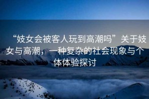 “妓女會(huì)被客人玩到高潮嗎”關(guān)于妓女與高潮，一種復(fù)雜的社會(huì)現(xiàn)象與個(gè)體體驗(yàn)探討