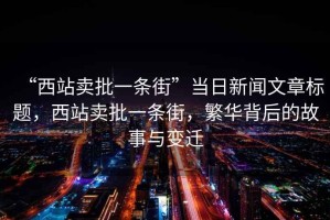 “西站賣批一條街”當(dāng)日新聞文章標(biāo)題，西站賣批一條街，繁華背后的故事與變遷