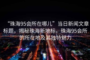 “珠海95會所在哪兒”當日新聞文章標題，揭秘珠海新地標，珠海95會所的所在地及其獨特魅力