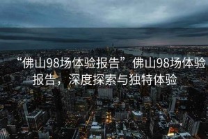 “佛山98場(chǎng)體驗(yàn)報(bào)告”佛山98場(chǎng)體驗(yàn)報(bào)告，深度探索與獨(dú)特體驗(yàn)