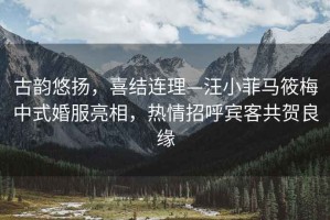 古韻悠揚(yáng)，喜結(jié)連理—汪小菲馬筱梅中式婚服亮相，熱情招呼賓客共賀良緣