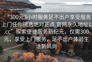 “300元3小時服務(wù)足不出戶享受服務(wù)上門任你挑選絕對正點.官網(wǎng)永久地址1.cc”探索便捷服務(wù)新紀(jì)元，僅需300元，享受上門服務(wù)，足不出戶體驗生活新風(fēng)尚