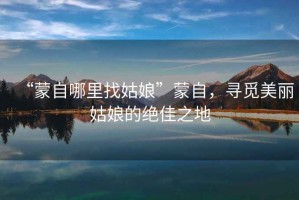 “蒙自哪里找姑娘”蒙自，尋覓美麗姑娘的絕佳之地