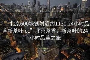 “北京600塊錢(qián)附近約1130.24小時(shí)品鑒新茶葉.cc”北京茶香，新茶葉的24小時(shí)品鑒之旅