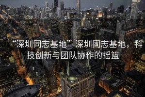 “深圳同志基地”深圳同志基地，科技創(chuàng)新與團隊協(xié)作的搖籃