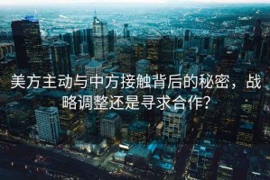 美方主動與中方接觸背后的秘密，戰(zhàn)略調(diào)整還是尋求合作？