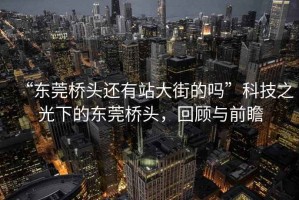 “東莞橋頭還有站大街的嗎”科技之光下的東莞橋頭，回顧與前瞻
