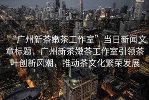 “廣州新茶嫩茶工作室”當(dāng)日新聞文章標(biāo)題，廣州新茶嫩茶工作室引領(lǐng)茶葉創(chuàng)新風(fēng)潮，推動茶文化繁榮發(fā)展