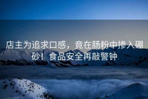 店主為追求口感，竟在腸粉中摻入硼砂！食品安全再敲警鐘