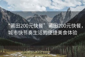 “莆田200元快餐”莆田200元快餐，城市快節(jié)奏生活的便捷美食體驗