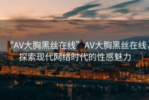 “AV大胸黑絲在線”AV大胸黑絲在線，探索現(xiàn)代網(wǎng)絡(luò)時(shí)代的性感魅力