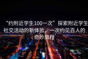 “約附近學(xué)生100一次”探索附近學(xué)生社交活動(dòng)的新體驗(yàn)，一次約見百人的奇妙旅程