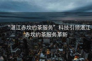“湛江赤坎約茶服務(wù)”科技引領(lǐng)湛江赤坎約茶服務(wù)革新