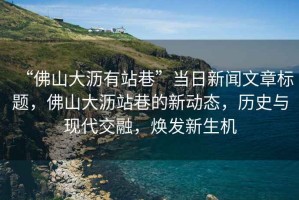 “佛山大瀝有站巷”當(dāng)日新聞文章標(biāo)題，佛山大瀝站巷的新動(dòng)態(tài)，歷史與現(xiàn)代交融，煥發(fā)新生機(jī)