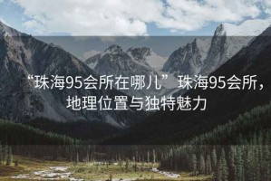 “珠海95會(huì)所在哪兒”珠海95會(huì)所，地理位置與獨(dú)特魅力