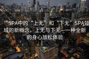 “SPA中的“上無”和“下無”SPA領(lǐng)域的新概念，上無與下無—一種全新的身心放松體驗