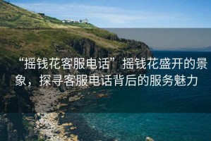 “搖錢(qián)花客服電話”搖錢(qián)花盛開(kāi)的景象，探尋客服電話背后的服務(wù)魅力