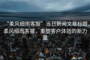 “柔風(fēng)細(xì)雨客服”當(dāng)日新聞文章標(biāo)題，柔風(fēng)細(xì)雨客服，重塑客戶體驗(yàn)的新力量