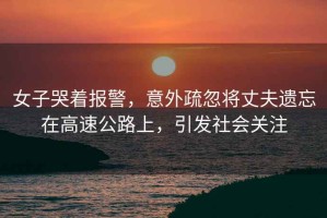 女子哭著報(bào)警，意外疏忽將丈夫遺忘在高速公路上，引發(fā)社會(huì)關(guān)注
