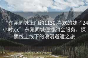“東莞同城上門約1130.喜歡的妹子24小時.cc”東莞同城便捷約會服務(wù)，探索線上線下的浪漫邂逅之旅