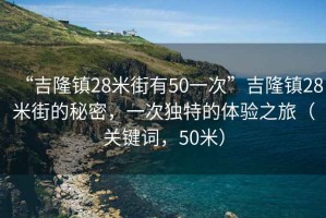 “吉隆鎮(zhèn)28米街有50一次”吉隆鎮(zhèn)28米街的秘密，一次獨特的體驗之旅（關(guān)鍵詞，50米）