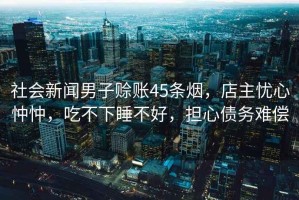 社會(huì)新聞男子賒賬45條煙，店主憂心忡忡，吃不下睡不好，擔(dān)心債務(wù)難償