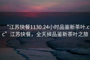 “江蘇快餐1130.24小時(shí)品鑒新茶葉.cc”江蘇快餐，全天候品鑒新茶葉之旅