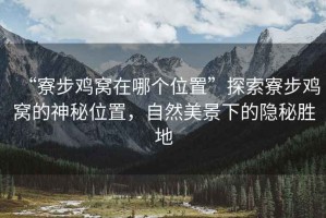 “寮步雞窩在哪個位置”探索寮步雞窩的神秘位置，自然美景下的隱秘勝地