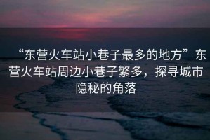 “東營火車站小巷子最多的地方”東營火車站周邊小巷子繁多，探尋城市隱秘的角落