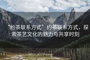 “約茶聯(lián)系方式”約茶聯(lián)系方式，探索茶藝文化的魅力與共享時刻