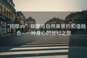 “按摩av”按摩與自然美景的和諧融合—一種身心的放松之旅