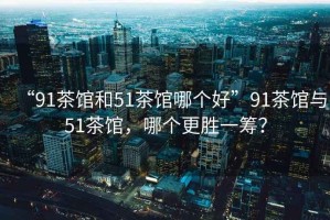 “91茶館和51茶館哪個(gè)好”91茶館與51茶館，哪個(gè)更勝一籌？