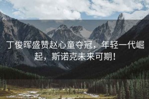 丁俊暉盛贊趙心童奪冠，年輕一代崛起，斯諾克未來可期！