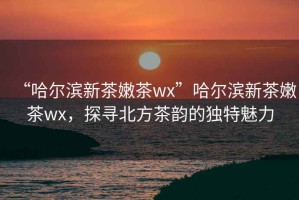 “哈爾濱新茶嫩茶wx”哈爾濱新茶嫩茶wx，探尋北方茶韻的獨(dú)特魅力