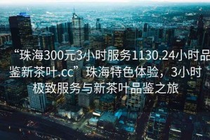 “珠海300元3小時服務(wù)1130.24小時品鑒新茶葉.cc”珠海特色體驗，3小時極致服務(wù)與新茶葉品鑒之旅